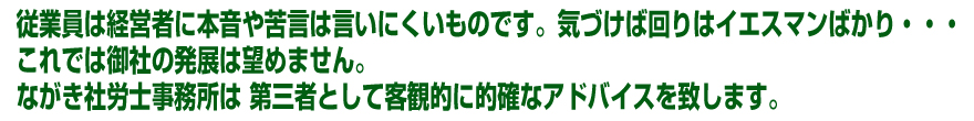 従業員は経営者に本音や苦言は言いにくいものです。気づけば回りはイエスマンばかり・・・これでは御社の発展は望めません。ながき社労士事務所は 第三者として客観的に的確なアドバイスを致します。