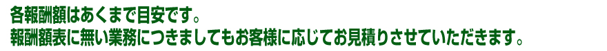 各報酬額はあくまで目安です。報酬額表に無い業務に付きましてもお客様に応じてお見積もりさせて頂きます。