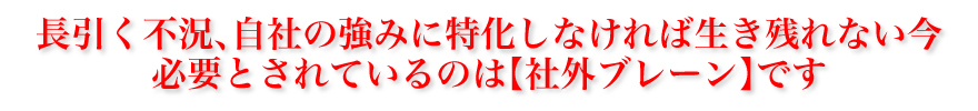 長引く不況、自社の強みに特化しなければ生き残れない今、必要とされているのは社外ブレーンです。